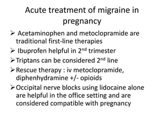 Acute treatment of migraine in
pregnancy
 Acetaminophen and metoclopramide are
traditional first-line therapies
 Ibuprofen helpful in 2nd trimester
Triptans can be considered 2nd line
Rescue therapy : iv metoclopramide,
diphenhydramine +/- opioids
Occipital nerve blocks using lidocaine alone
are helpful in the office setting and are
considered compatible with pregnancy
 
