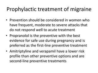 Prophylactic treatment of migraine
• Prevention should be considered in women who
have frequent, moderate to severe attacks that
do not respond well to acute treatment
• Propranolol is the preventive with the best
evidence for safe use during pregnancy and is
preferred as the first-line preventive treatment
• Amitriptyline and verapamil have a lower risk
profile than other preventive options and are
second-line preventive treatments
 