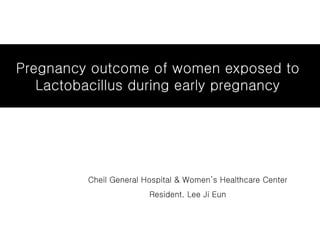 Pregnancy outcome of women exposed to  Lactobacillus during early pregnancy  Cheil General Hospital & Women’s Healthcare Center Resident. Lee Ji Eun 