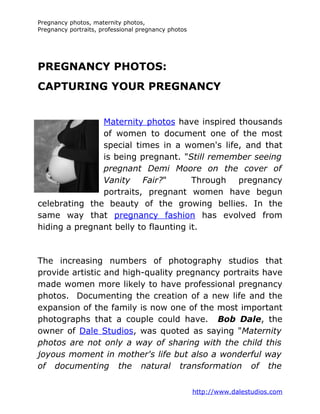 Pregnancy photos, maternity photos,
Pregnancy portraits, professional pregnancy photos




PREGNANCY PHOTOS:
CAPTURING YOUR PREGNANCY


               Maternity photos have inspired thousands
               of women to document one of the most
               special times in a women's life, and that
               is being pregnant. "Still remember seeing
               pregnant Demi Moore on the cover of
               Vanity Fair?"          Through pregnancy
               portraits, pregnant women have begun
celebrating the beauty of the growing bellies. In the
same way that pregnancy fashion has evolved from
hiding a pregnant belly to flaunting it.



The increasing numbers of photography studios that
provide artistic and high-quality pregnancy portraits have
made women more likely to have professional pregnancy
photos. Documenting the creation of a new life and the
expansion of the family is now one of the most important
photographs that a couple could have. Bob Dale, the
owner of Dale Studios, was quoted as saying "Maternity
photos are not only a way of sharing with the child this
joyous moment in mother's life but also a wonderful way
of documenting the natural transformation of the


                                                     http://www.dalestudios.com
 