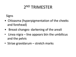 2ND TRIMESTER
Signs
• Chloasma (hyperpigmentation of the cheeks
and forehead)
• Breast changes- darkening of the areali
• Linea nigra – line appears btn the umbilicus
and the pelvis
• Striae gravidarum – stretch marks
 