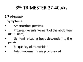 3RD TRIMESTER 27-40wks
3rd trimester
Symptoms
• Amenorrhea persists
• Progressive enlargement of the abdomen
(85-100cm)
• Lightening-babies head descends into the
pelvis
• Frequency of micturition
• Fetal movements are pronounced
 