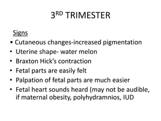 3RD TRIMESTER
Signs
• Cutaneous changes-increased pigmentation
• Uterine shape- water melon
• Braxton Hick’s contraction
• Fetal parts are easily felt
• Palpation of fetal parts are much easier
• Fetal heart sounds heard (may not be audible,
if maternal obesity, polyhydramnios, IUD
 