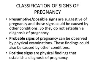 CLASSIFICATION OF SIGNS OF
PREGNANCY
• Presumptive/possible signs are suggestive of
pregnancy and these signs could be caused by
other conditions. So they do not establish a
diagnosis of pregnancy.
• Probable signs of pregnancy can be observed
by physical examinations. These findings could
also be caused by other conditions.
• Positive signs are physical findings that
establish a diagnosis of pregnancy.
 