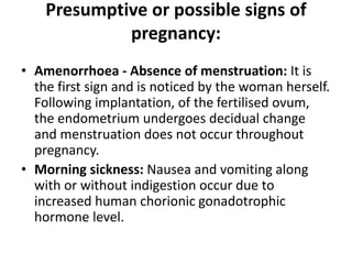 Presumptive or possible signs of
pregnancy:
• Amenorrhoea - Absence of menstruation: It is
the first sign and is noticed by the woman herself.
Following implantation, of the fertilised ovum,
the endometrium undergoes decidual change
and menstruation does not occur throughout
pregnancy.
• Morning sickness: Nausea and vomiting along
with or without indigestion occur due to
increased human chorionic gonadotrophic
hormone level.
 