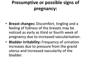 Presumptive or possible signs of
pregnancy:
• Breast changes: Discomfort, tingling and a
feeling of fullness of the breasts may be
noticed as early as third or fourth week of
pregnancy due to increased vascularisation.
• Bladder irritability: Frequency of urination
increases due to pressure from the gravid
uterus and increased vascularity of the
bladder.
 