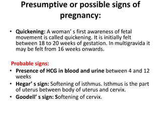 Presumptive or possible signs of
pregnancy:
• Quickening: A woman’ s first awareness of fetal
movement is called quickening. It is initially felt
between 18 to 20 weeks of gestation. In multigravida it
may be felt from 16 weeks onwards.
Probable signs:
• Presence of HCG in blood and urine between 4 and 12
weeks
• Hegar’ s sign: Softening of isthmus. Isthmus is the part
of uterus between body of uterus and cervix.
• Goodell’ s sign: Softening of cervix.
 
