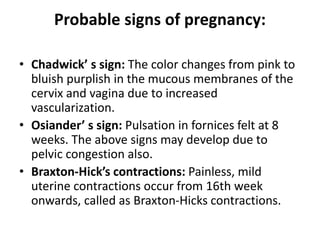 Probable signs of pregnancy:
• Chadwick’ s sign: The color changes from pink to
bluish purplish in the mucous membranes of the
cervix and vagina due to increased
vascularization.
• Osiander’ s sign: Pulsation in fornices felt at 8
weeks. The above signs may develop due to
pelvic congestion also.
• Braxton-Hick’s contractions: Painless, mild
uterine contractions occur from 16th week
onwards, called as Braxton-Hicks contractions.
 