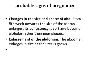 probable signs of pregnancy:
• Changes in the size and shape of abd: From
8th week onwards the size of the uterus
enlarges. Its consistency is soft and become
globular rather than pear shaped.
• Enlargement of the abdomen: The abdomen
enlarges in size as the uterus grows.
•
 