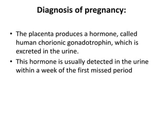 Diagnosis of pregnancy:
• The placenta produces a hormone, called
human chorionic gonadotrophin, which is
excreted in the urine.
• This hormone is usually detected in the urine
within a week of the first missed period
 