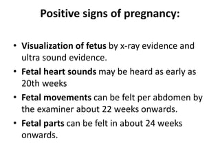 Positive signs of pregnancy:
• Visualization of fetus by x-ray evidence and
ultra sound evidence.
• Fetal heart sounds may be heard as early as
20th weeks
• Fetal movements can be felt per abdomen by
the examiner about 22 weeks onwards.
• Fetal parts can be felt in about 24 weeks
onwards.
 