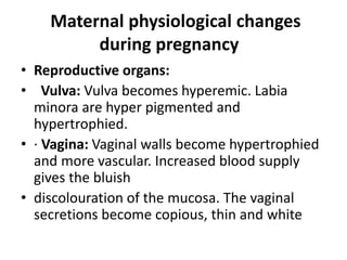 Maternal physiological changes
during pregnancy
• Reproductive organs:
• Vulva: Vulva becomes hyperemic. Labia
minora are hyper pigmented and
hypertrophied.
• · Vagina: Vaginal walls become hypertrophied
and more vascular. Increased blood supply
gives the bluish
• discolouration of the mucosa. The vaginal
secretions become copious, thin and white
 