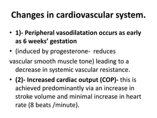 Changes in cardiovascular system.
• 1)- Peripheral vasodilatation occurs as early
as 6 weeks’ gestation
• (induced by progesterone- reduces
vascular smooth muscle tone) leading to a
decrease in systemic vascular resistance.
• (2)- Increased cardiac output (COP)- this is
achieved predominantly via an increase in
stroke volume and minimal increase in heart
rate (8 beats /minute).
 