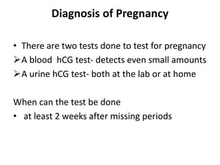 Diagnosis of Pregnancy
• There are two tests done to test for pregnancy
A blood hCG test- detects even small amounts
A urine hCG test- both at the lab or at home
When can the test be done
• at least 2 weeks after missing periods
 