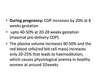 • During pregnancy: COP increases by 20% at 8
weeks gestation
• upto 40-50% at 20-28 weeks gestation
(maximal pre-delivery COP).
• The plasma volume increases 40-50% and the
red blood cells(red bld cell mass) increases
only 20-25% that leads to haemodilution,
which causes physiological anemia in healthy
women at around 32weeks
 