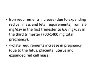• Iron requirements increase (due to expanding
red cell mass and fetal requirements) from 2.5
mg/day in the first trimester to 6.6 mg/day in
the third trimester (700-1400 mg total
pregnancy).
• -Folate requirements increase in pregnancy
(due to the fetus, placenta, uterus and
expanded red cell mass).
 