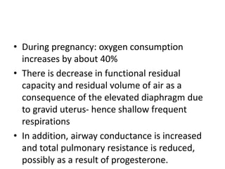 • During pregnancy: oxygen consumption
increases by about 40%
• There is decrease in functional residual
capacity and residual volume of air as a
consequence of the elevated diaphragm due
to gravid uterus- hence shallow frequent
respirations
• In addition, airway conductance is increased
and total pulmonary resistance is reduced,
possibly as a result of progesterone.
 