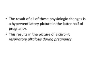 • The result of all of these physiologic changes is
a hyperventilatory picture in the latter half of
pregnancy.
• This results in the picture of a chronic
respiratory alkalosis during pregnancy
 