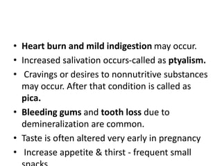 • Heart burn and mild indigestion may occur.
• Increased salivation occurs-called as ptyalism.
• Cravings or desires to nonnutritive substances
may occur. After that condition is called as
pica.
• Bleeding gums and tooth loss due to
demineralization are common.
• Taste is often altered very early in pregnancy
• Increase appetite & thirst - frequent small
 