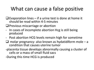 What can cause a false positive
Evaporation lines – if a urine test is done at home it
should be read within 4-5 minutes
Previous miscarriage or abortion
- In cases of incomplete abortion Hcg is still being
produced
- Post abortion HCG levels remain high for sometime
 molar pregnancy- also known as hydatidiform mole – a
condition that causes uterine tumor
-placenta tissue develops abnormally causing a cluster of
cells or a mass of small fluid sacs
-During this time HCG is produced
 