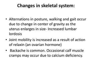 Changes in skeletal system:
• Alternations in posture, walking and gait occur
due to change in center of gravity as the
uterus enlarges in size- Increased lumbar
lordosis
• Joint mobility is increased as a result of action
of relaxin (an ovarian hormone)
• Backache is common. Occasional calf muscle
cramps may occur due to calcium deficiency.
 