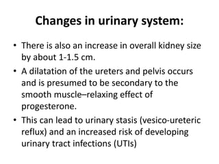 Changes in urinary system:
• There is also an increase in overall kidney size
by about 1-1.5 cm.
• A dilatation of the ureters and pelvis occurs
and is presumed to be secondary to the
smooth muscle–relaxing effect of
progesterone.
• This can lead to urinary stasis (vesico-ureteric
reflux) and an increased risk of developing
urinary tract infections (UTIs)
 