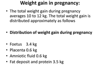 Weight gain in pregnancy:
• The total weight gain during pregnancy
averages 10 to 12 kg. The total weight gain is
distributed approximately as follows
• Distribution of weight gain during pregnancy
• Foetus 3.4 kg
• Placenta 0.6 kg
• Amniotic fluid 0.6 kg
• Fat deposit and protein 3.5 kg
 