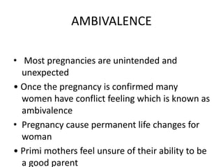 AMBIVALENCE
• Most pregnancies are unintended and
unexpected
• Once the pregnancy is confirmed many
women have conflict feeling which is known as
ambivalence
• Pregnancy cause permanent life changes for
woman
• Primi mothers feel unsure of their ability to be
a good parent
 
