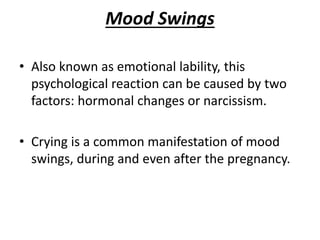 Mood Swings
• Also known as emotional lability, this
psychological reaction can be caused by two
factors: hormonal changes or narcissism.
• Crying is a common manifestation of mood
swings, during and even after the pregnancy.
 