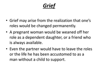 Grief
• Grief may arise from the realization that one’s
roles would be changed permanently.
• A pregnant woman would be weaned off her
role as a dependent daughter, or a friend who
is always available.
• Even the partner would have to leave the roles
or the life he has been accustomed to as a
man without a child to support.
 