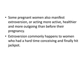 • Some pregnant women also manifest
extroversion, or acting more active, healthier
and more outgoing than before their
pregnancy.
• Extroversion commonly happens to women
who had a hard time conceiving and finally hit
jackpot.
 