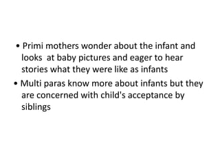 • Primi mothers wonder about the infant and
looks at baby pictures and eager to hear
stories what they were like as infants
• Multi paras know more about infants but they
are concerned with child's acceptance by
siblings
 