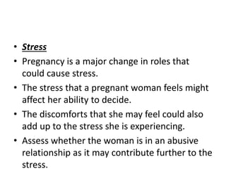 • Stress
• Pregnancy is a major change in roles that
could cause stress.
• The stress that a pregnant woman feels might
affect her ability to decide.
• The discomforts that she may feel could also
add up to the stress she is experiencing.
• Assess whether the woman is in an abusive
relationship as it may contribute further to the
stress.
 