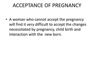 ACCEPTANCE OF PREGNANCY
• A woman who cannot accept the pregnancy
will find it very difficult to accept the changes
necessitated by pregnancy, child birth and
interaction with the new born.
 