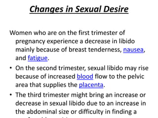 Changes in Sexual Desire
Women who are on the first trimester of
pregnancy experience a decrease in libido
mainly because of breast tenderness, nausea,
and fatigue.
• On the second trimester, sexual libido may rise
because of increased blood flow to the pelvic
area that supplies the placenta.
• The third trimester might bring an increase or
decrease in sexual libido due to an increase in
the abdominal size or difficulty in finding a
 