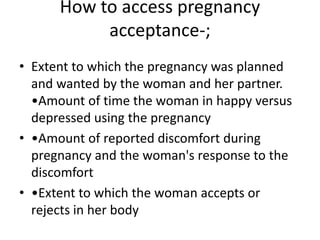 How to access pregnancy
acceptance-;
• Extent to which the pregnancy was planned
and wanted by the woman and her partner.
•Amount of time the woman in happy versus
depressed using the pregnancy
• •Amount of reported discomfort during
pregnancy and the woman's response to the
discomfort
• •Extent to which the woman accepts or
rejects in her body
 