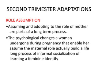 SECOND TRIMESTER ADAPTATIONS
ROLE ASSUMPTION
•Assuming and adopting to the role of mother
are parts of a long term process.
•The psychological changes a woman
undergone during pregnancy that enable her
assume the maternal role actually build a life
long process of informal socialization of
learning a feminine identify
 