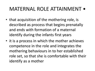 MATERNAL ROLE ATTAINMENT •
• that acquisition of the mothering role, is
described as process that begins prenatally
and ends with formation of a maternal
identify during the infants first years
• it is a process in which the mother achieves
competence in the role and integrates the
mothering behaviours in to her established
role set, so that she is comfortable with their
identify as a mother
 