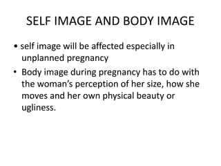 SELF IMAGE AND BODY IMAGE
• self image will be affected especially in
unplanned pregnancy
• Body image during pregnancy has to do with
the woman’s perception of her size, how she
moves and her own physical beauty or
ugliness.
 