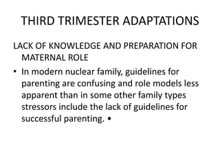 THIRD TRIMESTER ADAPTATIONS
LACK OF KNOWLEDGE AND PREPARATION FOR
MATERNAL ROLE
• In modern nuclear family, guidelines for
parenting are confusing and role models less
apparent than in some other family types
stressors include the lack of guidelines for
successful parenting. •
 
