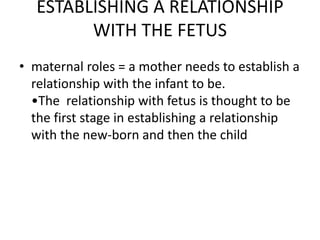 ESTABLISHING A RELATIONSHIP
WITH THE FETUS
• maternal roles = a mother needs to establish a
relationship with the infant to be.
•The relationship with fetus is thought to be
the first stage in establishing a relationship
with the new-born and then the child
 