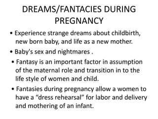 DREAMS/FANTACIES DURING
PREGNANCY
• Experience strange dreams about childbirth,
new born baby, and life as a new mother.
• Baby's sex and nightmares .
• Fantasy is an important factor in assumption
of the maternal role and transition in to the
life style of women and child.
• Fantasies during pregnancy allow a women to
have a “dress rehearsal” for labor and delivery
and mothering of an infant.
 