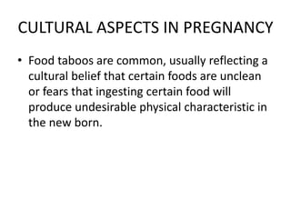 CULTURAL ASPECTS IN PREGNANCY
• Food taboos are common, usually reflecting a
cultural belief that certain foods are unclean
or fears that ingesting certain food will
produce undesirable physical characteristic in
the new born.
 