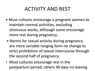ACTIVITY AND REST
• Must cultures encourage a pregnant women to
maintain normal activities, excluding
strenuous works, although some encourage
more rest during pregnancy.
• Norms for sexual activity during pregnancy
are more variable ranging form no change to
strict prohibition of sexual intercourse through
the second half of pregnancy
• Most cultures encourage rest in the
postpartum period, others 40 days no leaving
 