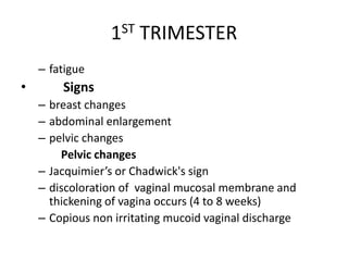 1ST TRIMESTER
– fatigue
• Signs
– breast changes
– abdominal enlargement
– pelvic changes
Pelvic changes
– Jacquimier’s or Chadwick's sign
– discoloration of vaginal mucosal membrane and
thickening of vagina occurs (4 to 8 weeks)
– Copious non irritating mucoid vaginal discharge
 