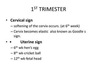 1ST TRIMESTER
• Cervical sign
– softening of the cervix occurs. (at 6th week)
– Cervix becomes elastic also known as Goodle s
sign.
• • Uterine sign
– 6th wk-hen’s egg
– 8th wk-cricket ball
– 12th wk-fetal head
 