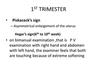 1ST TRIMESTER
• Piskaceck’s sign
– Asymmetrical enlargement of the uterus
Hegar’s sign(6th to 10th week)
• on bimanual examination ,that is P V
examination with right hand and abdomen
with left hand, the examiner feels that both
are touching because of extreme softening
 