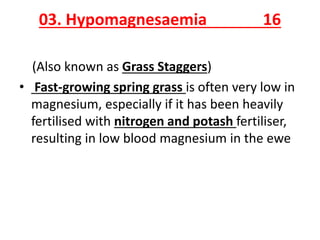 03. Hypomagnesaemia 16
(Also known as Grass Staggers)
• Fast-growing spring grass is often very low in
magnesium, especially if it has been heavily
fertilised with nitrogen and potash fertiliser,
resulting in low blood magnesium in the ewe
 