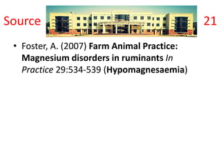 Source 21
• Foster, A. (2007) Farm Animal Practice:
Magnesium disorders in ruminants In
Practice 29:534-539 (Hypomagnesaemia)
 