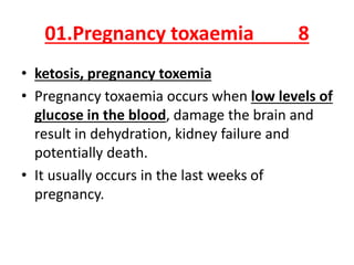 01.Pregnancy toxaemia 8
• ketosis, pregnancy toxemia
• Pregnancy toxaemia occurs when low levels of
glucose in the blood, damage the brain and
result in dehydration, kidney failure and
potentially death.
• It usually occurs in the last weeks of
pregnancy.
 